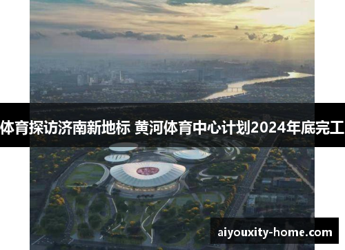 体育探访济南新地标 黄河体育中心计划2024年底完工